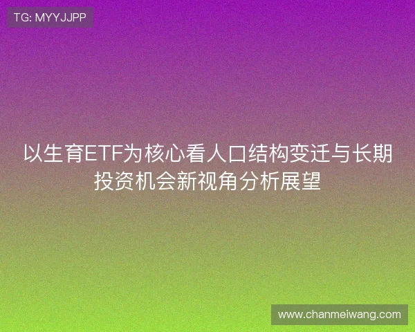 以生育ETF为核心看人口结构变迁与长期投资机会新视角分析展望